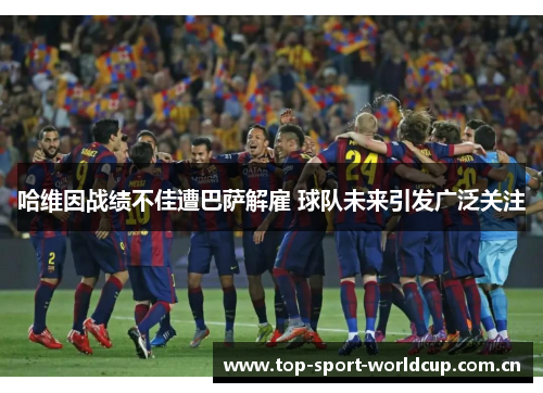 哈维因战绩不佳遭巴萨解雇 球队未来引发广泛关注 哈维因战绩不佳遭巴萨解雇 球队未来引发广泛关注