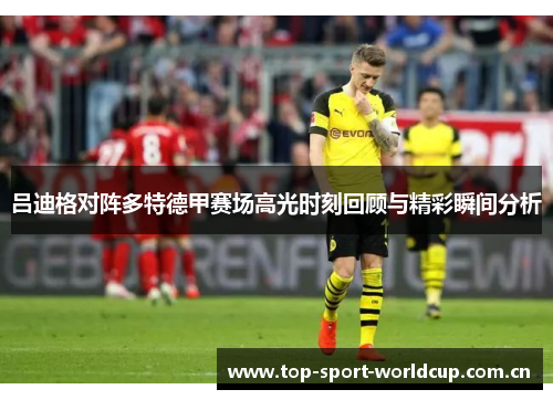 吕迪格对阵多特德甲赛场高光时刻回顾与精彩瞬间分析