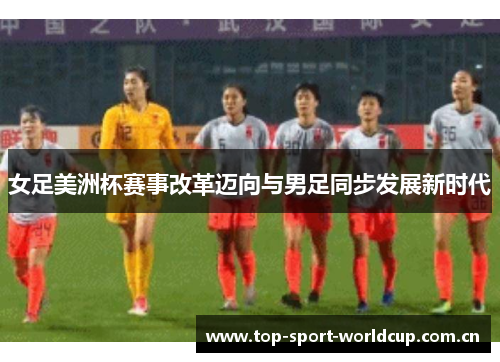 女足美洲杯赛事改革迈向与男足同步发展新时代 女足美洲杯赛事改革迈向与男足同步发展新时代